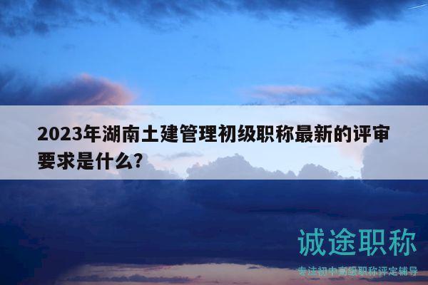 2023年湖南土建管理初級(jí)職稱最新的評(píng)審要求是什么？