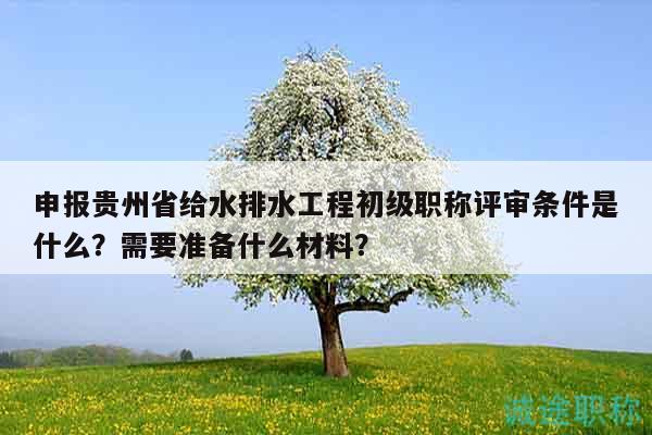 申報貴州省給水排水工程初級職稱評審條件是什么？需要準備什么材料？
