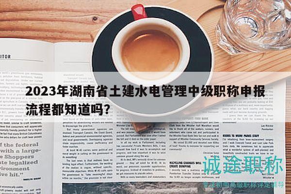 2023年湖南省土建水電管理中級(jí)職稱申報(bào)流程都知道嗎？