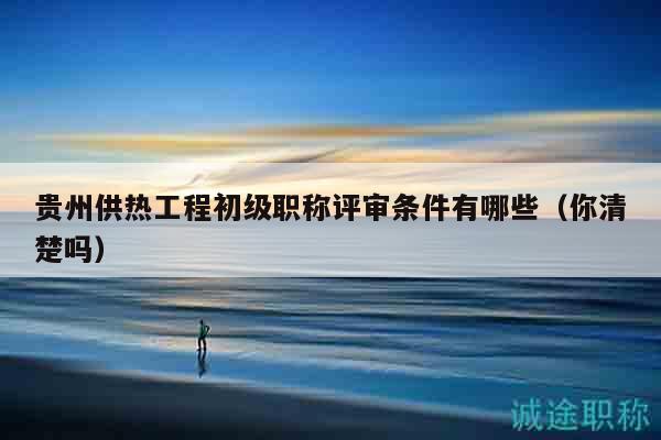 貴州供熱工程初級職稱評審條件有哪些（你清楚嗎）