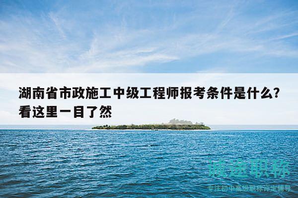 湖南省市政施工中級工程師報(bào)考條件是什么？看這里一目了然