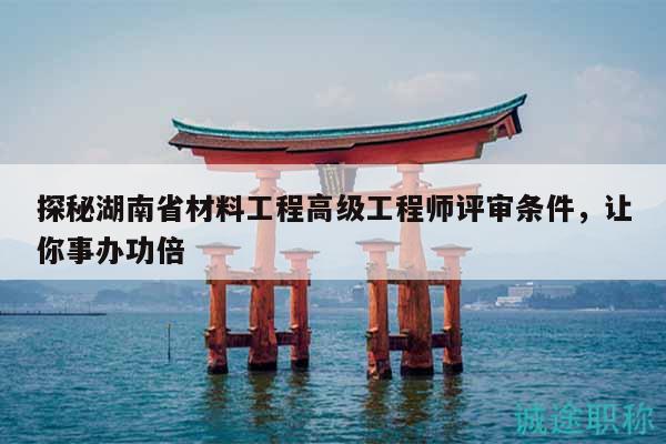 探秘湖南省材料工程高級(jí)工程師評(píng)審條件，讓你事辦功倍