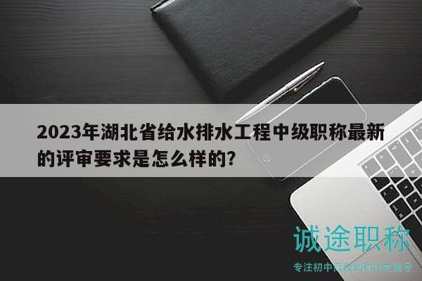 2023年湖北省給水排水工程中級(jí)職稱最新的評(píng)審要求是怎么樣的？