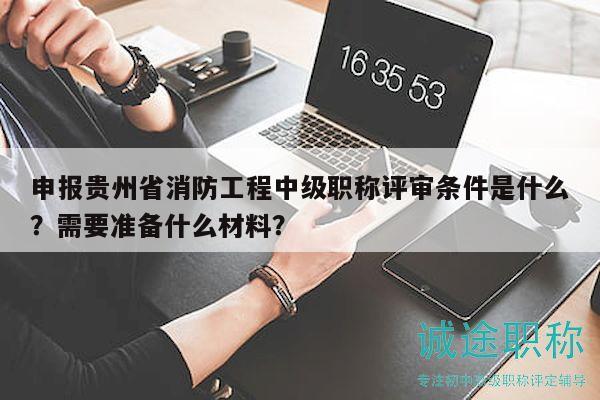 申報貴州省消防工程中級職稱評審條件是什么？需要準備什么材料？