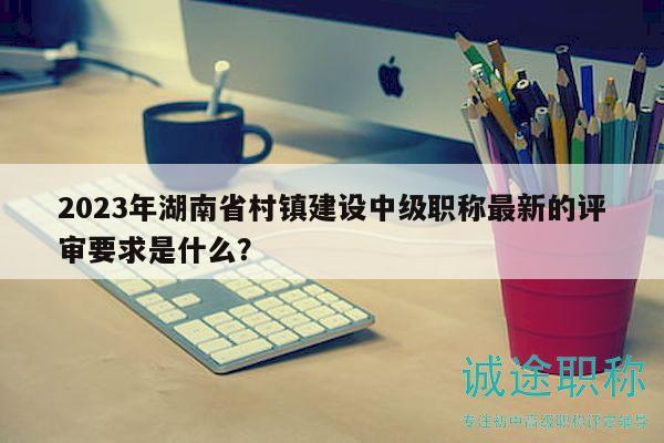 2023年湖南省村鎮(zhèn)建設(shè)中級職稱最新的評審要求是什么？