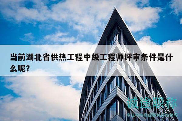 當前湖北省供熱工程中級工程師評審條件是什么呢？