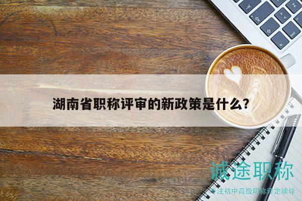 湖南省職稱評審的新政策是什么？
