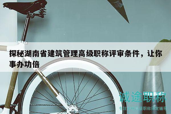探秘湖南省建筑管理高級(jí)職稱評(píng)審條件，讓你事辦功倍
