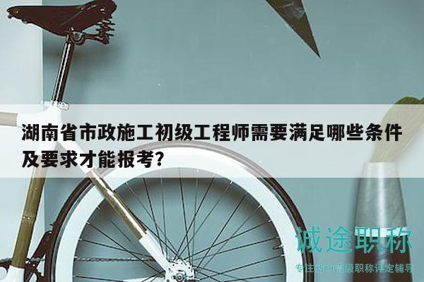 湖南省市政施工初級(jí)工程師需要滿足哪些條件及要求才能報(bào)考？