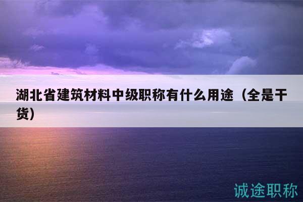 湖北省建筑材料中級職稱有什么用途（全是干貨）