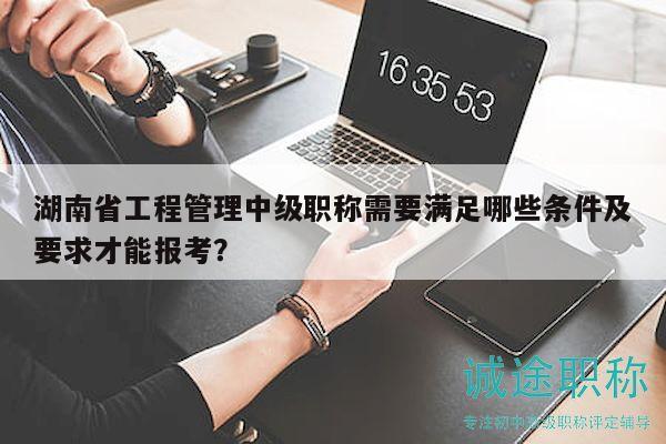 湖南省工程管理中級(jí)職稱需要滿足哪些條件及要求才能報(bào)考？