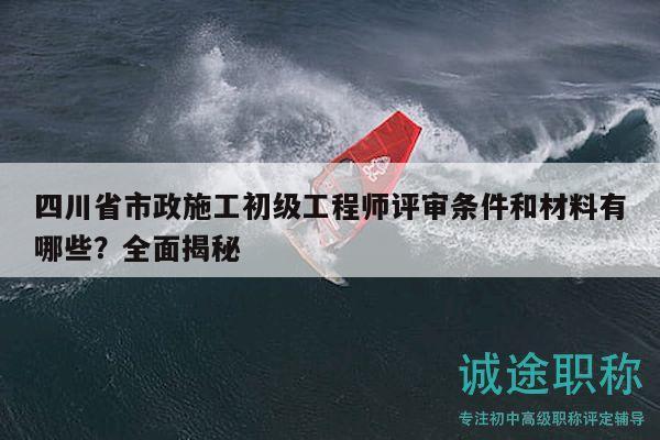 四川省市政施工初級(jí)工程師評(píng)審條件和材料有哪些？全面揭秘