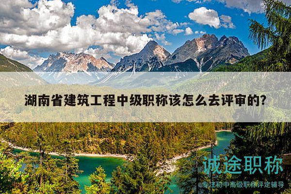 湖南省建筑工程中級(jí)職稱該怎么去評(píng)審的？