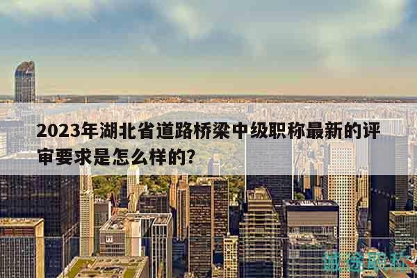 2023年湖北省道路橋梁中級(jí)職稱最新的評(píng)審要求是怎么樣的？