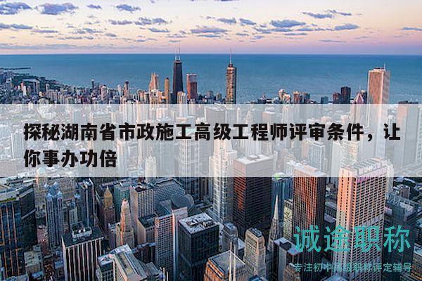 探秘湖南省市政施工高級(jí)工程師評(píng)審條件，讓你事辦功倍