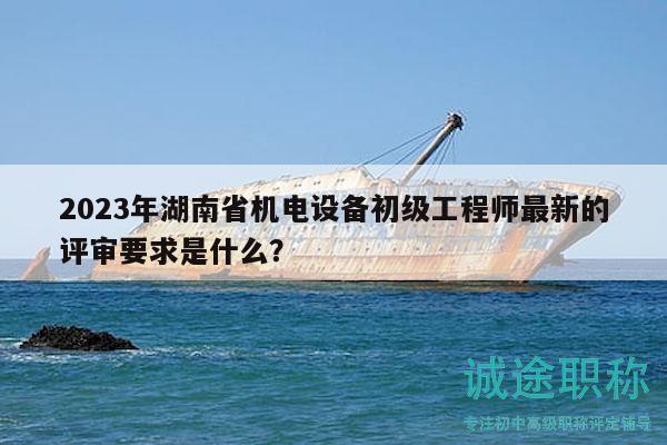2023年湖南省機(jī)電設(shè)備初級(jí)工程師最新的評(píng)審要求是什么？