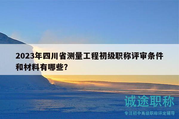 2023年四川省測量工程初級職稱評審條件和材料有哪些？