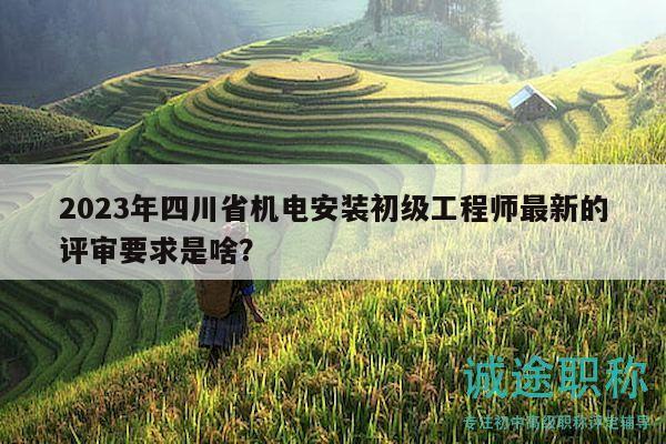 2023年四川省機(jī)電安裝初級工程師最新的評審要求是啥？