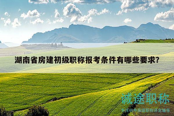 湖南省房建初級(jí)職稱(chēng)報(bào)考條件有哪些要求？