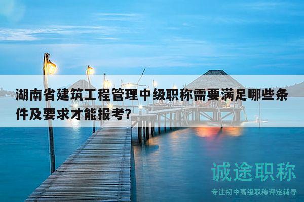 湖南省建筑工程管理中級職稱需要滿足哪些條件及要求才能報考？