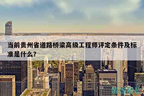 當前貴州省道路橋梁高級工程師評定條件及標準是什么？