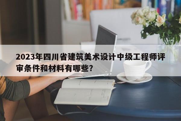 2023年四川省建筑美術(shù)設(shè)計(jì)中級(jí)工程師評(píng)審條件和材料有哪些？