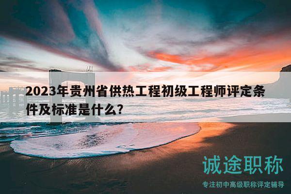 2023年貴州省供熱工程初級工程師評定條件及標準是什么？