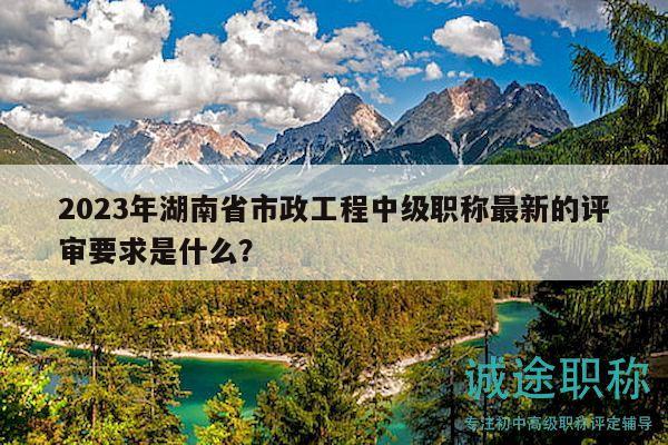 2023年湖南省市政工程中級(jí)職稱最新的評(píng)審要求是什么？