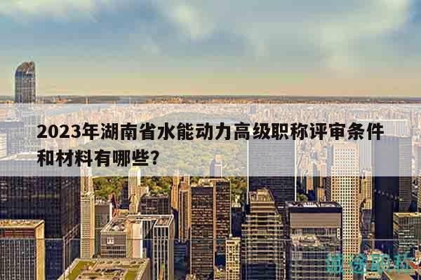 2023年湖南省水能動(dòng)力高級(jí)職稱評(píng)審條件和材料有哪些？