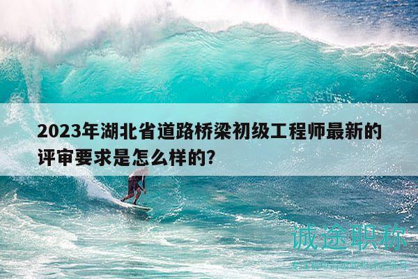 2023年湖北省道路橋梁初級(jí)工程師最新的評(píng)審要求是怎么樣的？
