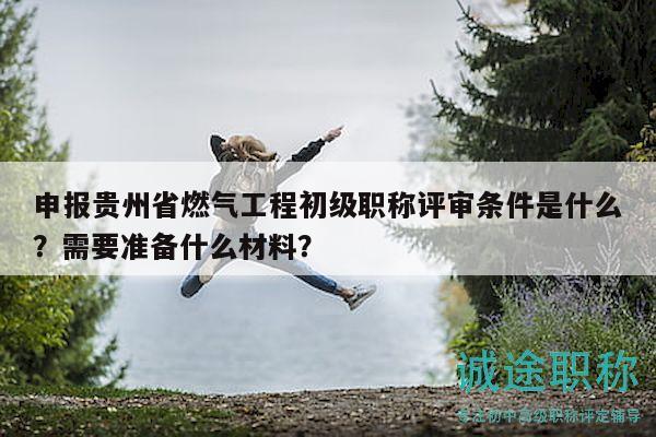 申報貴州省燃氣工程初級職稱評審條件是什么？需要準備什么材料？