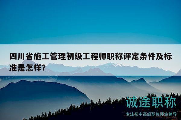 四川省施工管理初級工程師職稱評定條件及標準是怎樣？