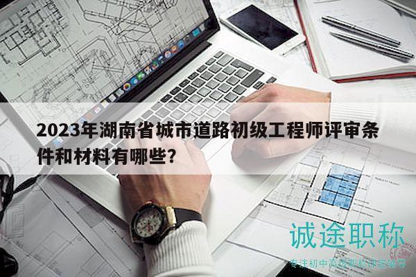 2023年湖南省城市道路初級工程師評審條件和材料有哪些？