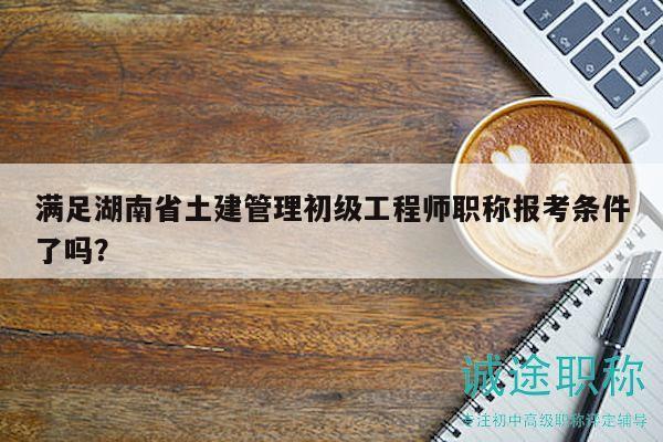 滿(mǎn)足湖南省土建管理初級(jí)工程師職稱(chēng)報(bào)考條件了嗎？