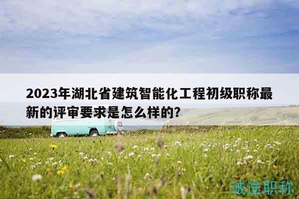 2023年湖北省建筑智能化工程初級(jí)職稱(chēng)最新的評(píng)審要求是怎么樣的？