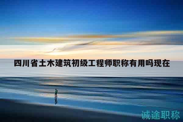四川省土木建筑初級工程師職稱有用嗎現(xiàn)在