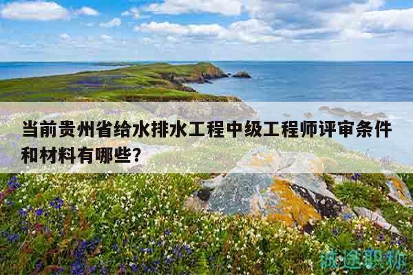 當(dāng)前貴州省給水排水工程中級工程師評審條件和材料有哪些？