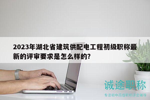 2023年湖北省建筑供配電工程初級職稱最新的評審要求是怎么樣的？