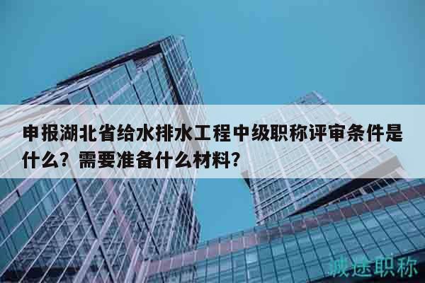 申報(bào)湖北省給水排水工程中級職稱評審條件是什么？需要準(zhǔn)備什么材料？