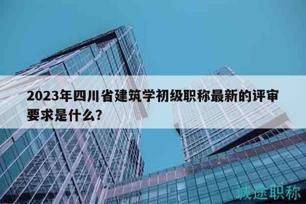 2023年四川省建筑學(xué)初級(jí)職稱最新的評(píng)審要求是什么？