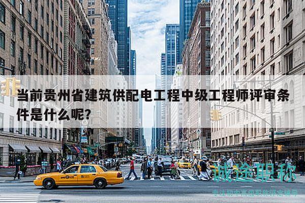 當前貴州省建筑供配電工程中級工程師評審條件是什么呢？