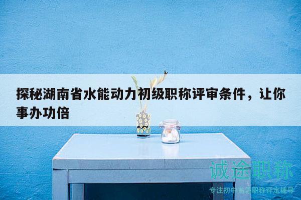 探秘湖南省水能動力初級職稱評審條件，讓你事辦功倍