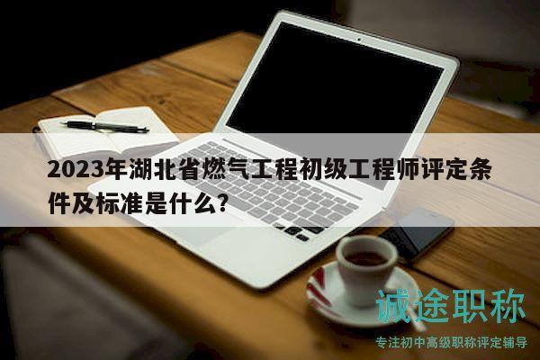 2023年湖北省燃氣工程初級工程師評定條件及標準是什么？