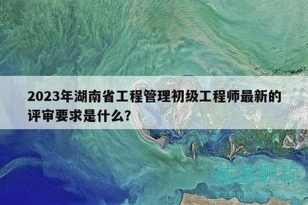 2023年湖南省工程管理初級(jí)工程師最新的評(píng)審要求是什么？
