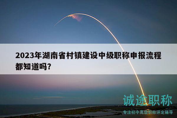 2023年湖南省村鎮(zhèn)建設(shè)中級(jí)職稱申報(bào)流程都知道嗎？