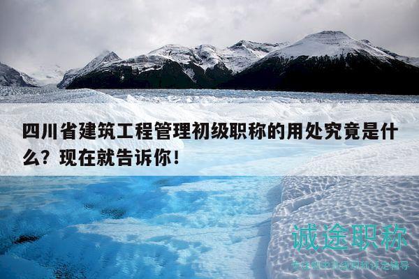 四川省建筑工程管理初級職稱的用處究竟是什么？現(xiàn)在就告訴你！