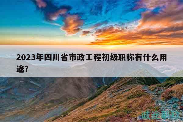 2023年四川省市政工程初級(jí)職稱(chēng)有什么用途？