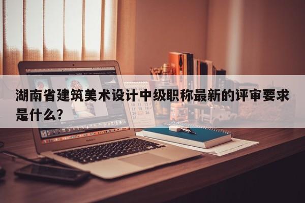 湖南省建筑美術(shù)設(shè)計中級職稱最新的評審要求是什么？