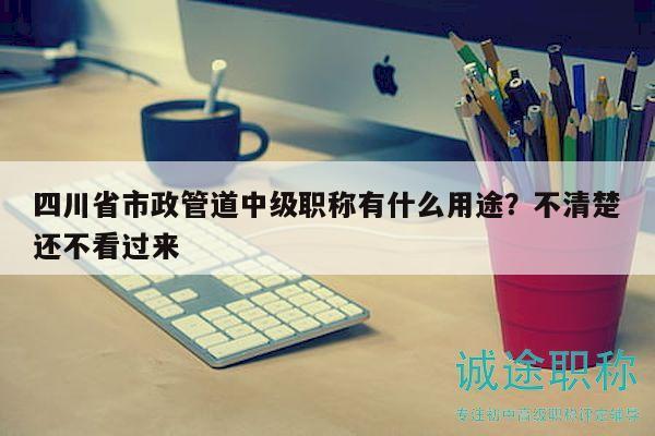 四川省市政管道中級職稱有什么用途？不清楚還不看過來