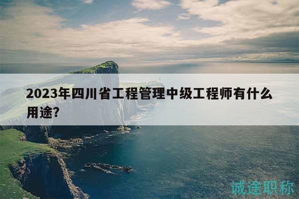 2023年四川省工程管理中級(jí)工程師有什么用途？